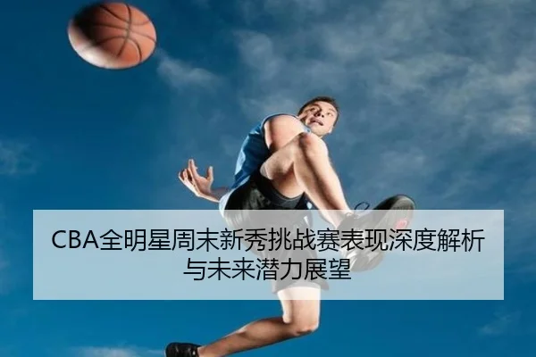 CBA全明星周末新秀挑战赛表现深度解析与未来潜力展望